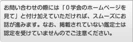 お問い合わせの際には「０学会のホームページを見て」と付け加えていただければ、スムーズにお話が進みます。なお、掲載されていない鑑定士は認定を受けていませんのでご注意ください。