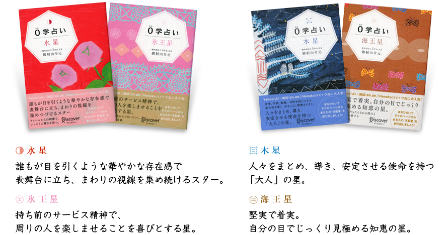 水星-誰もが目を引くような華やかな存在感で表舞台に立ち、まわりの視線を集め続けるスター。／氷王星-持ち前のサービス精神で、周りの人を楽しませることを喜びとする星。／木星-人々をまとめ、導き、安定させる使命を持つ「大人」の星。／海王星-堅実で着実。自分の目でじっくり見極める知恵の星。