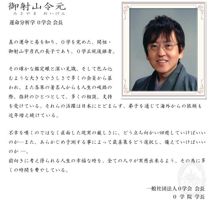 御射山令元プロフィール 真の運命を易と知り、０学を究めた、開祖・御射山宇彦氏の長子であり、０学正統後継者。その確かな鑑定眼と深い見識、そして包み込むようなやさしさで多くの会員から慕われ、また各界の著名人からも人生の岐路の際、指針のひとつとして、多くの相談、支持を受けている。それらの活躍は日本にとどまらず、弟子を通じて海外からの依頼も近年増え続けている。不幸を嘆くのではなく直面した現実の厳しさに、どう立ち向かい回避していけばいいのか…また、あらかじめ予測する事によって最善策をどう選択肢、備えていけばいいのか…。前向きに考え得られる人生の幸福な時を、全ての人々が実感出来るよう、その為に多くの時間を費やしている。一般社団法人０学会会長 ０学院学長